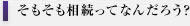 そもそも相続ってなんだろう？